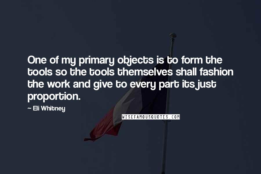 Eli Whitney Quotes: One of my primary objects is to form the tools so the tools themselves shall fashion the work and give to every part its just proportion.