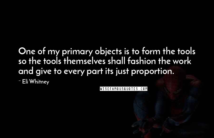 Eli Whitney Quotes: One of my primary objects is to form the tools so the tools themselves shall fashion the work and give to every part its just proportion.