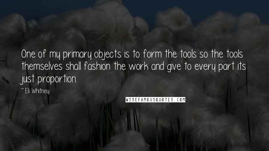 Eli Whitney Quotes: One of my primary objects is to form the tools so the tools themselves shall fashion the work and give to every part its just proportion.