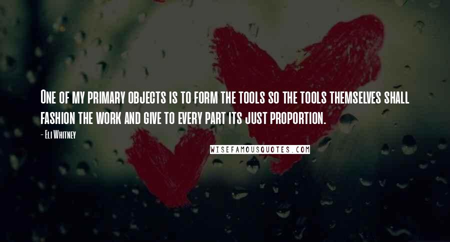 Eli Whitney Quotes: One of my primary objects is to form the tools so the tools themselves shall fashion the work and give to every part its just proportion.