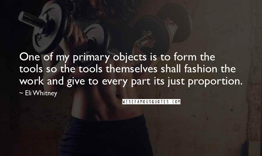 Eli Whitney Quotes: One of my primary objects is to form the tools so the tools themselves shall fashion the work and give to every part its just proportion.