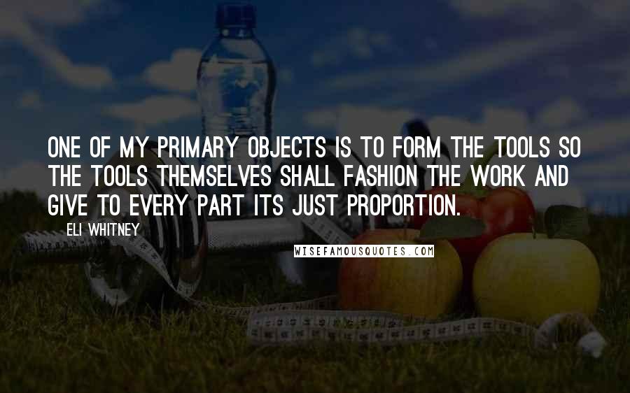 Eli Whitney Quotes: One of my primary objects is to form the tools so the tools themselves shall fashion the work and give to every part its just proportion.