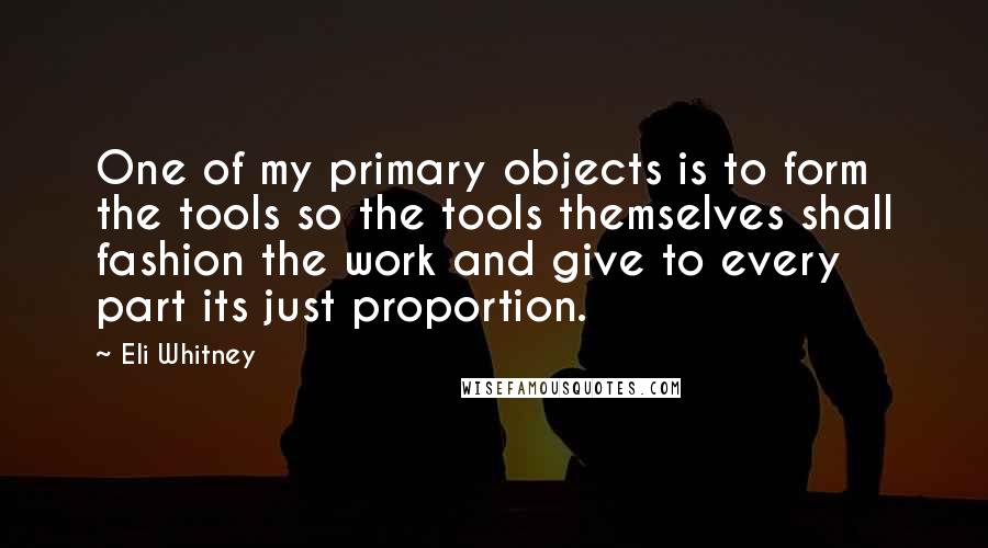 Eli Whitney Quotes: One of my primary objects is to form the tools so the tools themselves shall fashion the work and give to every part its just proportion.