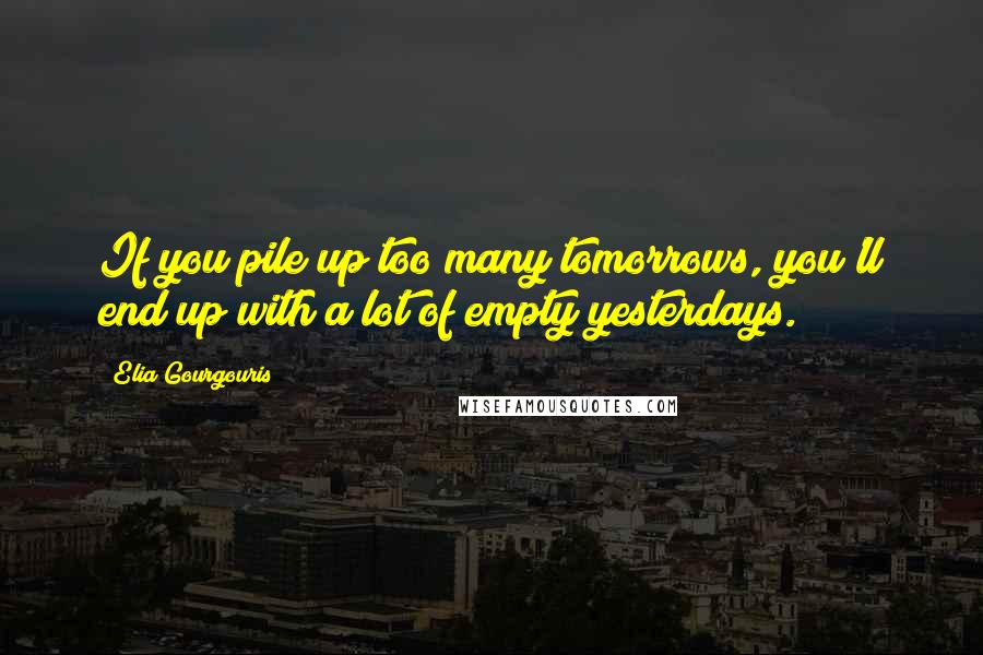 Elia Gourgouris Quotes: If you pile up too many tomorrows, you'll end up with a lot of empty yesterdays.