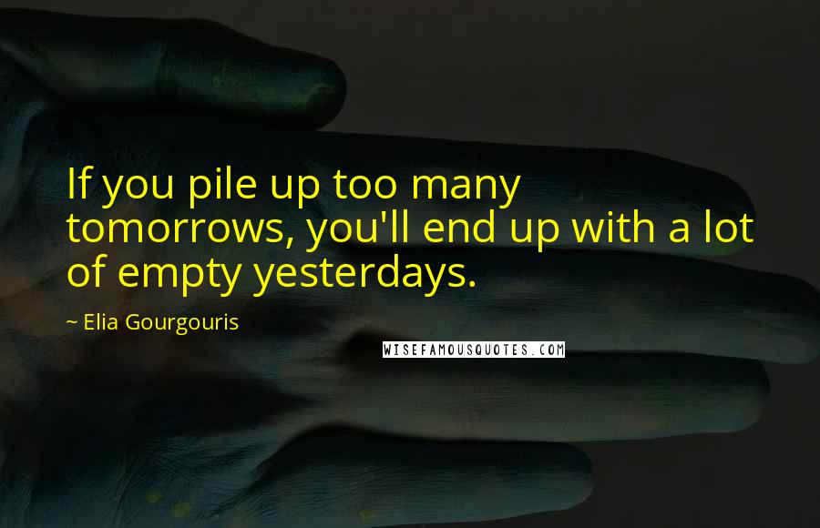 Elia Gourgouris Quotes: If you pile up too many tomorrows, you'll end up with a lot of empty yesterdays.