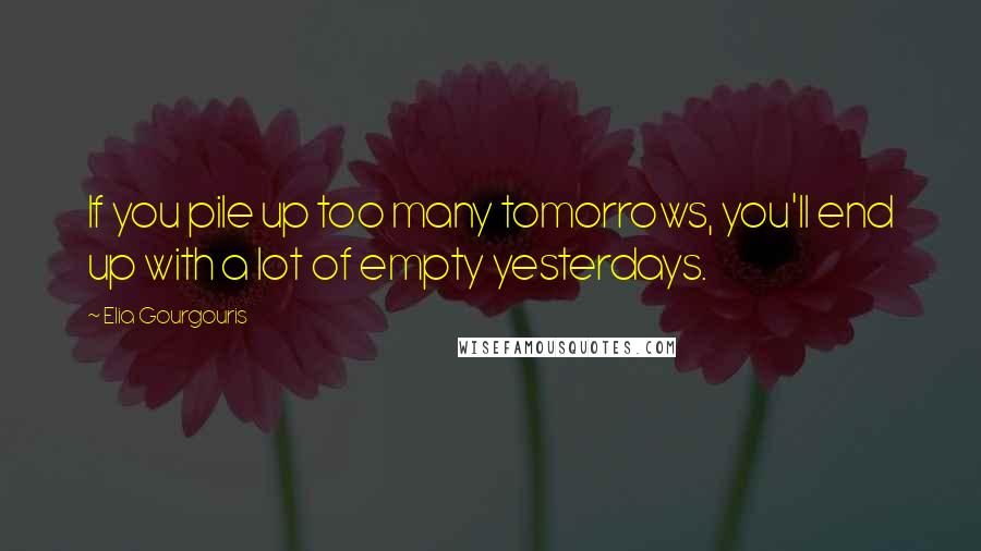 Elia Gourgouris Quotes: If you pile up too many tomorrows, you'll end up with a lot of empty yesterdays.