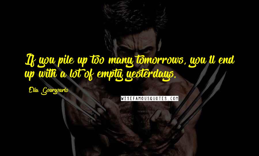 Elia Gourgouris Quotes: If you pile up too many tomorrows, you'll end up with a lot of empty yesterdays.