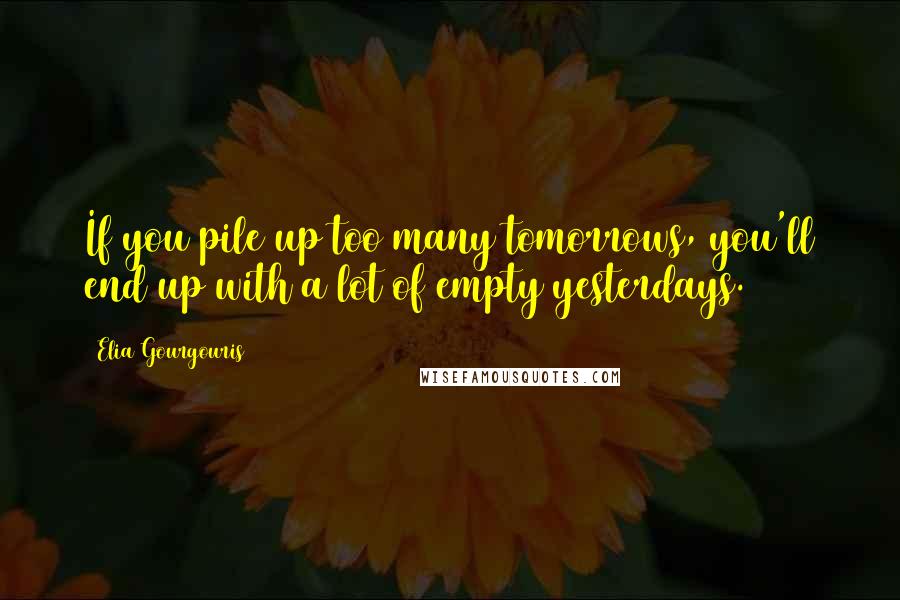 Elia Gourgouris Quotes: If you pile up too many tomorrows, you'll end up with a lot of empty yesterdays.