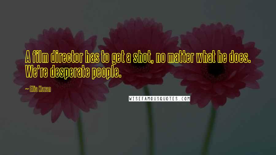 Elia Kazan Quotes: A film director has to get a shot, no matter what he does. We're desperate people.