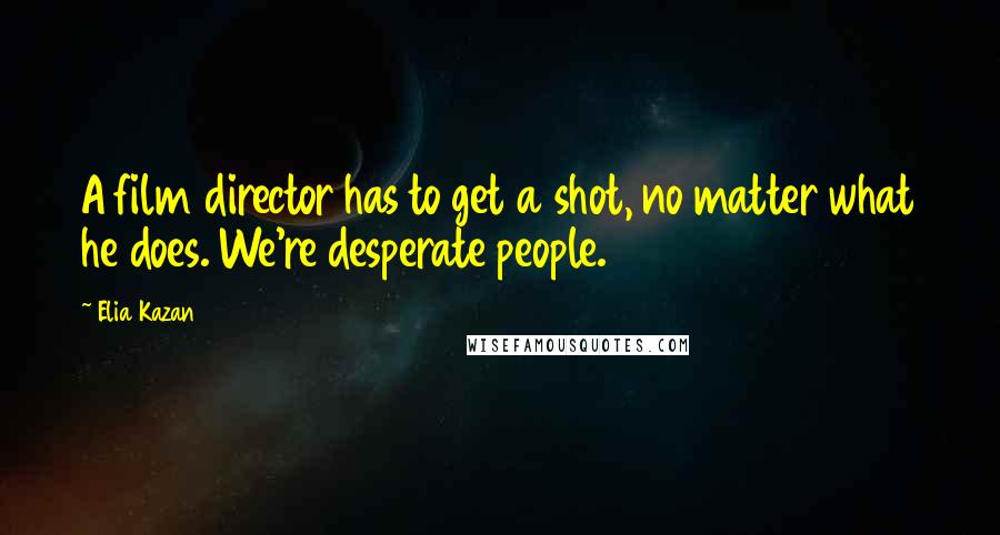 Elia Kazan Quotes: A film director has to get a shot, no matter what he does. We're desperate people.