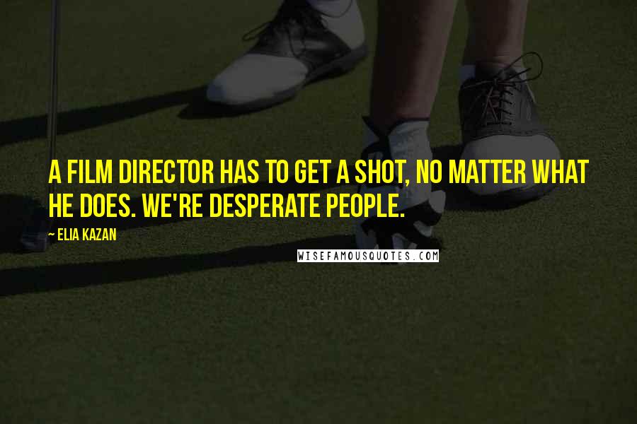 Elia Kazan Quotes: A film director has to get a shot, no matter what he does. We're desperate people.