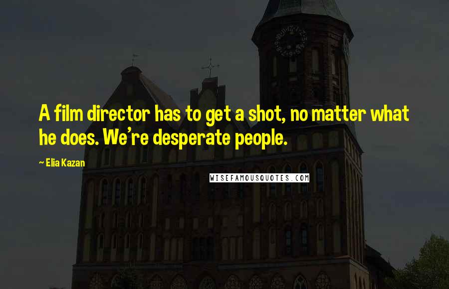 Elia Kazan Quotes: A film director has to get a shot, no matter what he does. We're desperate people.