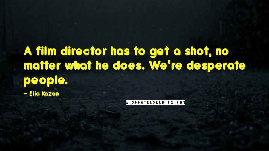 Elia Kazan Quotes: A film director has to get a shot, no matter what he does. We're desperate people.