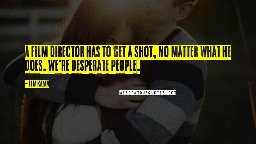 Elia Kazan Quotes: A film director has to get a shot, no matter what he does. We're desperate people.