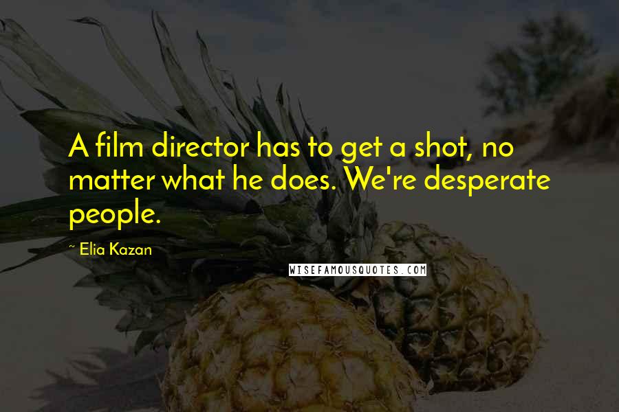 Elia Kazan Quotes: A film director has to get a shot, no matter what he does. We're desperate people.