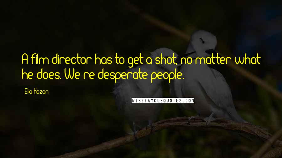 Elia Kazan Quotes: A film director has to get a shot, no matter what he does. We're desperate people.