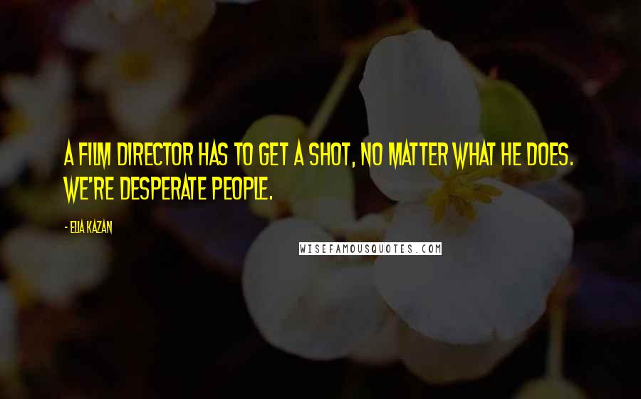 Elia Kazan Quotes: A film director has to get a shot, no matter what he does. We're desperate people.