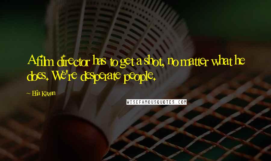 Elia Kazan Quotes: A film director has to get a shot, no matter what he does. We're desperate people.