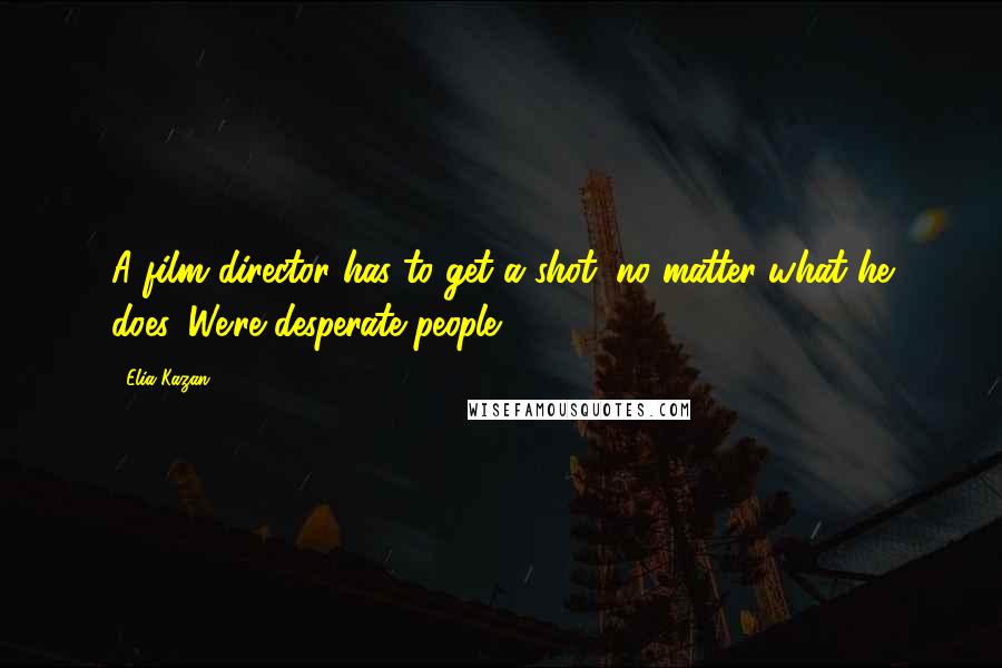 Elia Kazan Quotes: A film director has to get a shot, no matter what he does. We're desperate people.