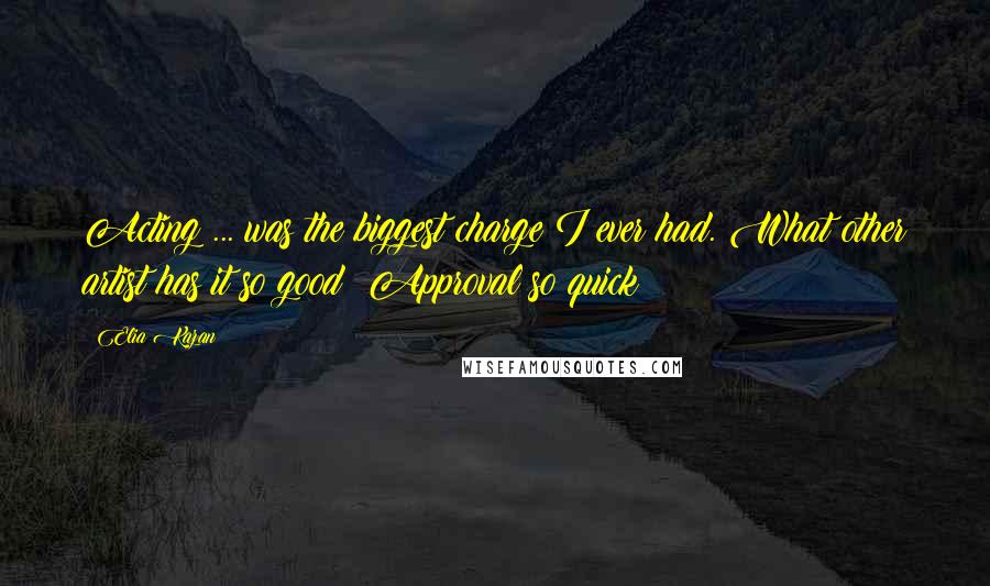 Elia Kazan Quotes: Acting ... was the biggest charge I ever had. What other artist has it so good? Approval so quick?