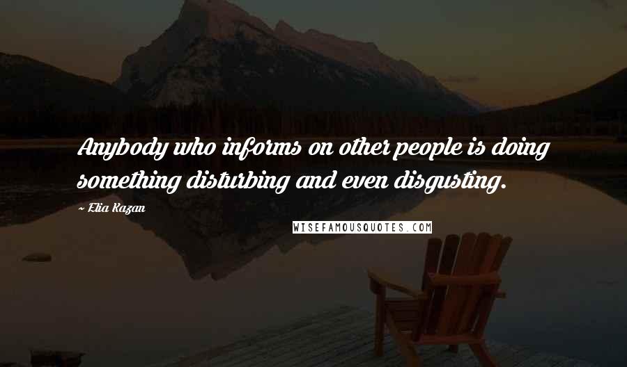 Elia Kazan Quotes: Anybody who informs on other people is doing something disturbing and even disgusting.