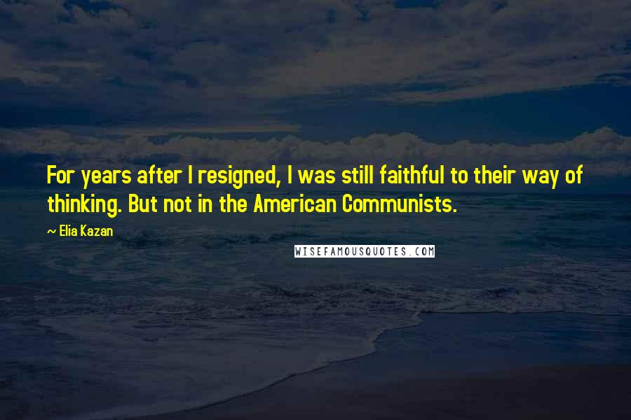 Elia Kazan Quotes: For years after I resigned, I was still faithful to their way of thinking. But not in the American Communists.