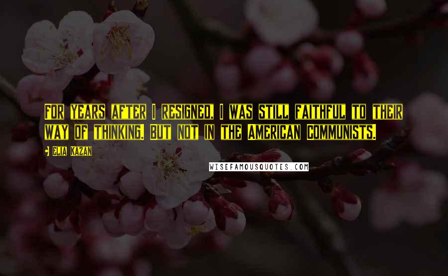 Elia Kazan Quotes: For years after I resigned, I was still faithful to their way of thinking. But not in the American Communists.