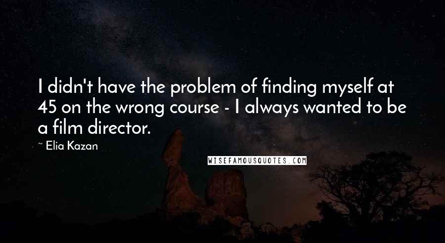 Elia Kazan Quotes: I didn't have the problem of finding myself at 45 on the wrong course - I always wanted to be a film director.