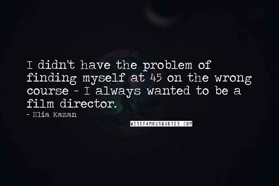 Elia Kazan Quotes: I didn't have the problem of finding myself at 45 on the wrong course - I always wanted to be a film director.