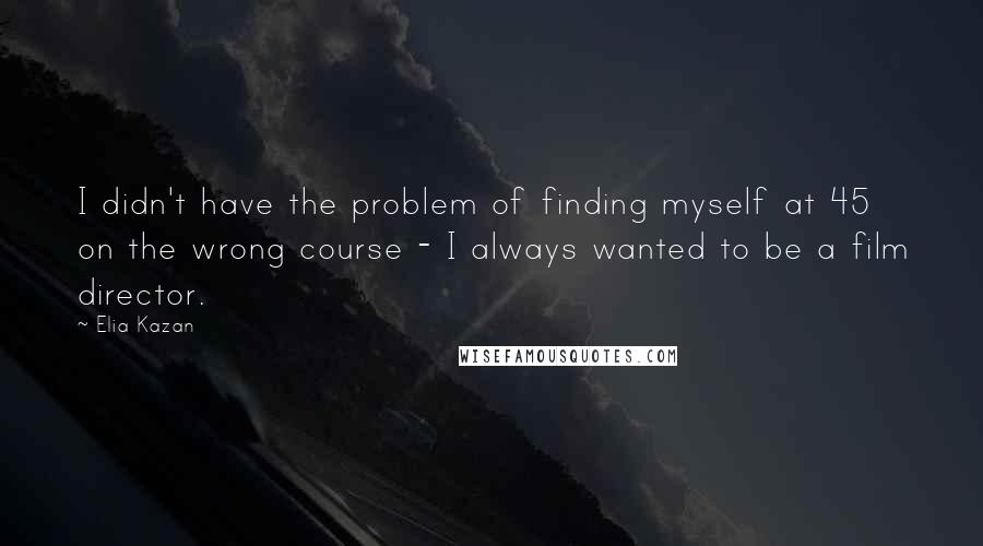 Elia Kazan Quotes: I didn't have the problem of finding myself at 45 on the wrong course - I always wanted to be a film director.