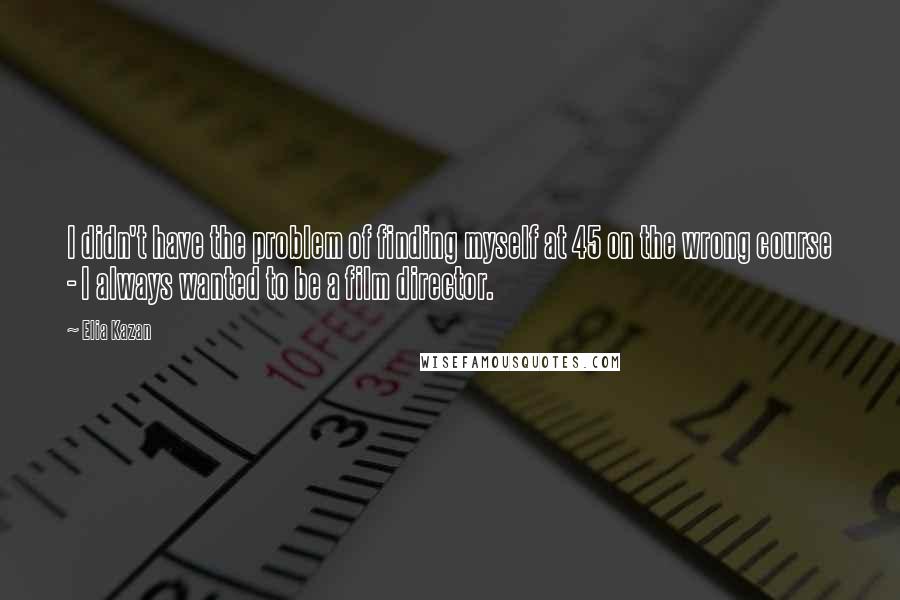 Elia Kazan Quotes: I didn't have the problem of finding myself at 45 on the wrong course - I always wanted to be a film director.
