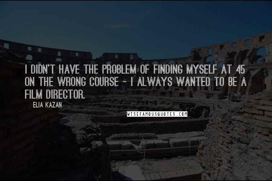 Elia Kazan Quotes: I didn't have the problem of finding myself at 45 on the wrong course - I always wanted to be a film director.