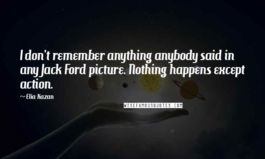 Elia Kazan Quotes: I don't remember anything anybody said in any Jack Ford picture. Nothing happens except action.
