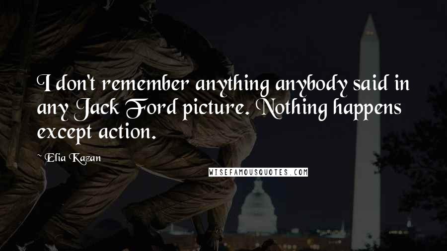 Elia Kazan Quotes: I don't remember anything anybody said in any Jack Ford picture. Nothing happens except action.