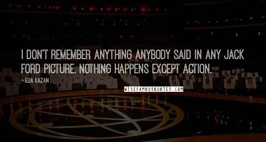 Elia Kazan Quotes: I don't remember anything anybody said in any Jack Ford picture. Nothing happens except action.