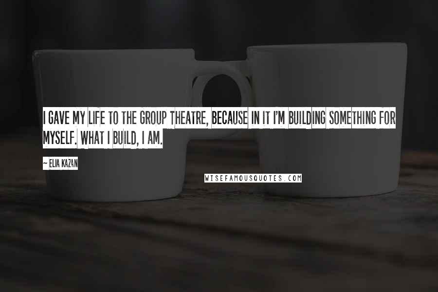 Elia Kazan Quotes: I gave my life to the Group Theatre, because in it I'm building something for myself. What I build, I am.