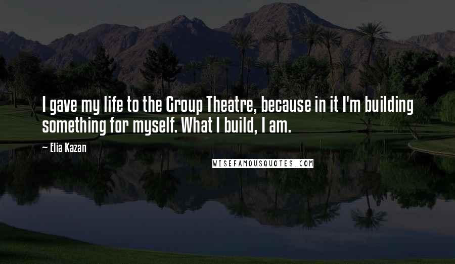 Elia Kazan Quotes: I gave my life to the Group Theatre, because in it I'm building something for myself. What I build, I am.