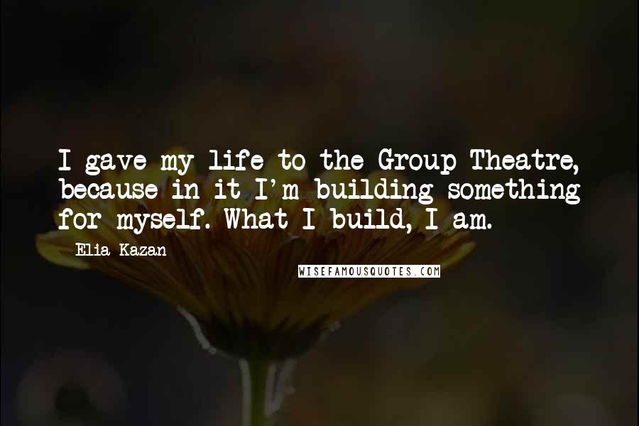 Elia Kazan Quotes: I gave my life to the Group Theatre, because in it I'm building something for myself. What I build, I am.