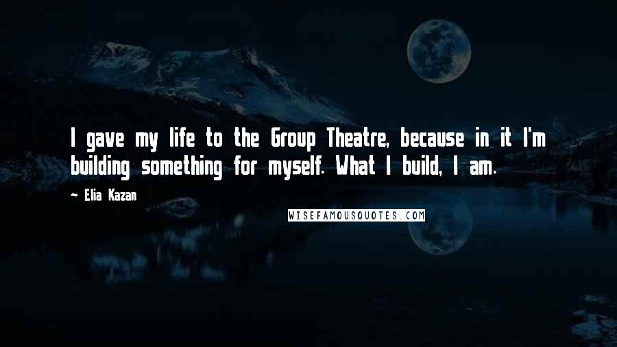 Elia Kazan Quotes: I gave my life to the Group Theatre, because in it I'm building something for myself. What I build, I am.