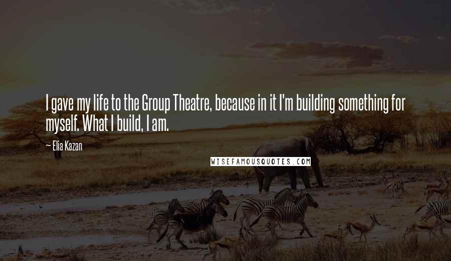 Elia Kazan Quotes: I gave my life to the Group Theatre, because in it I'm building something for myself. What I build, I am.