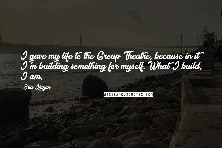 Elia Kazan Quotes: I gave my life to the Group Theatre, because in it I'm building something for myself. What I build, I am.