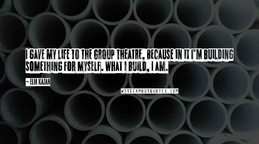 Elia Kazan Quotes: I gave my life to the Group Theatre, because in it I'm building something for myself. What I build, I am.