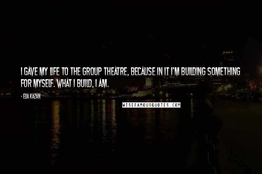 Elia Kazan Quotes: I gave my life to the Group Theatre, because in it I'm building something for myself. What I build, I am.