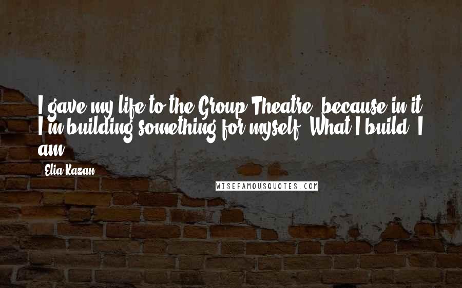 Elia Kazan Quotes: I gave my life to the Group Theatre, because in it I'm building something for myself. What I build, I am.