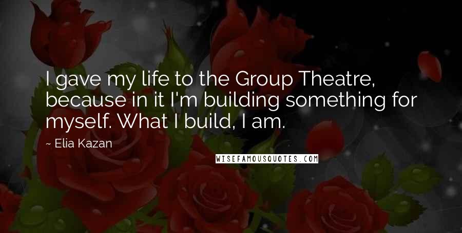 Elia Kazan Quotes: I gave my life to the Group Theatre, because in it I'm building something for myself. What I build, I am.