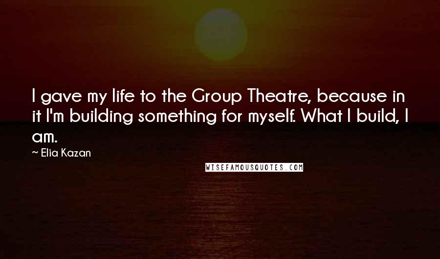 Elia Kazan Quotes: I gave my life to the Group Theatre, because in it I'm building something for myself. What I build, I am.