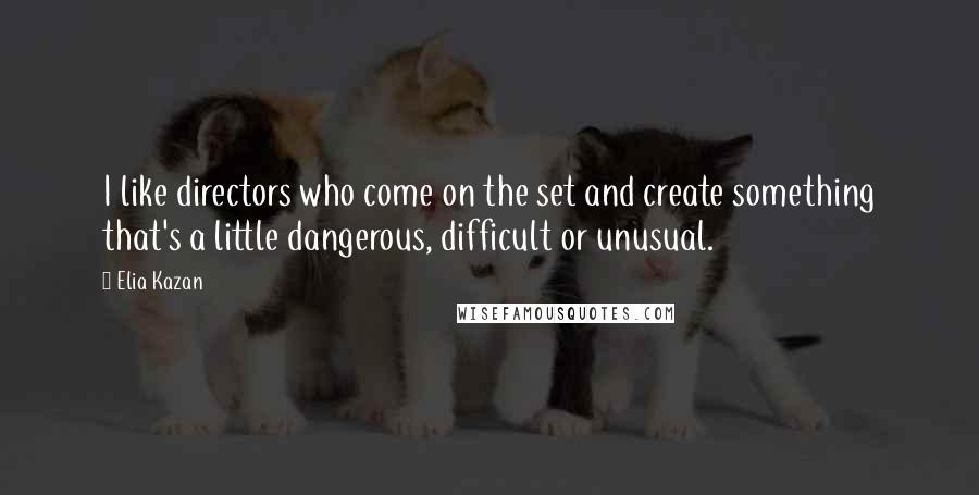 Elia Kazan Quotes: I like directors who come on the set and create something that's a little dangerous, difficult or unusual.