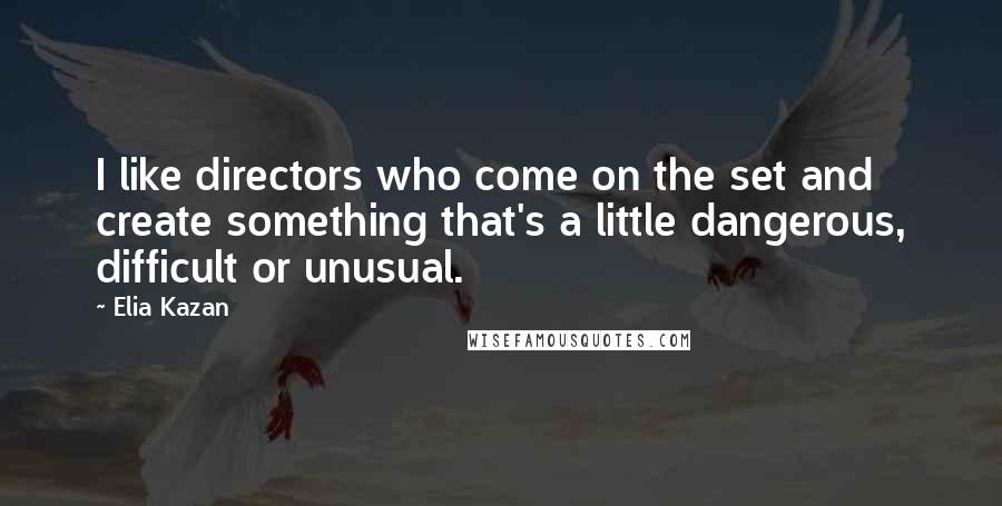 Elia Kazan Quotes: I like directors who come on the set and create something that's a little dangerous, difficult or unusual.