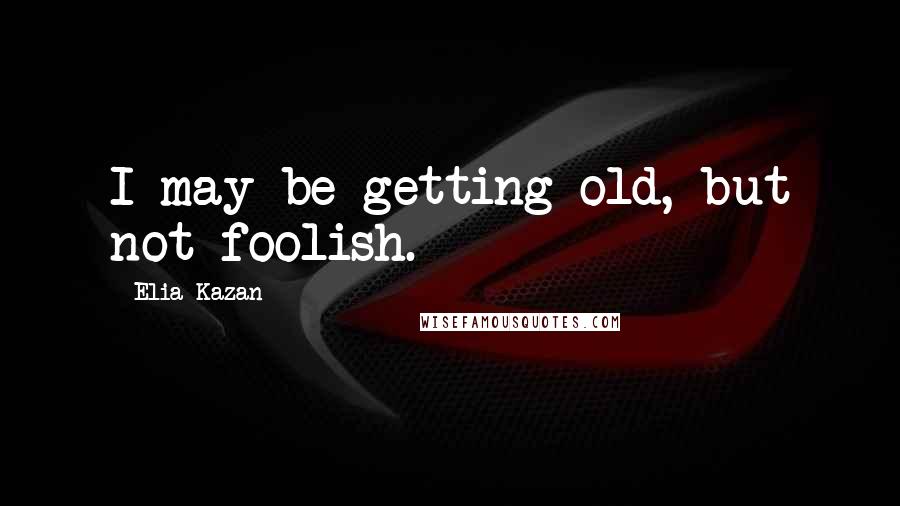 Elia Kazan Quotes: I may be getting old, but not foolish.