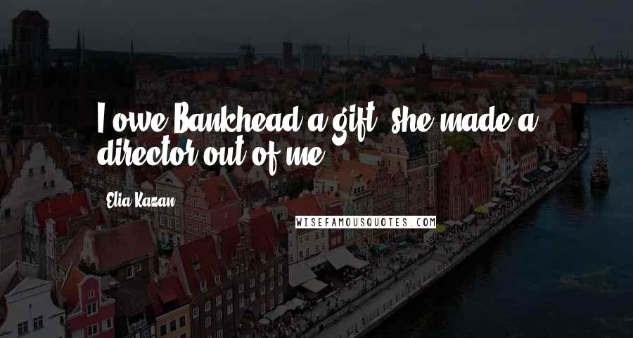Elia Kazan Quotes: I owe Bankhead a gift; she made a director out of me.